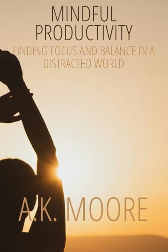 Mindful Productivity Finding Focus and Balance in a Distracted World