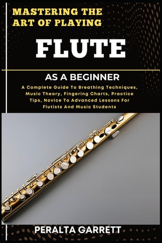 Mastering the Art of Playing Flute as a Beginner A Complete Guide To Breathing Techniques, Music Theory, Fingering Charts, Practice Tips, Novice To Advanced Lessons For Flutists And Music Students
