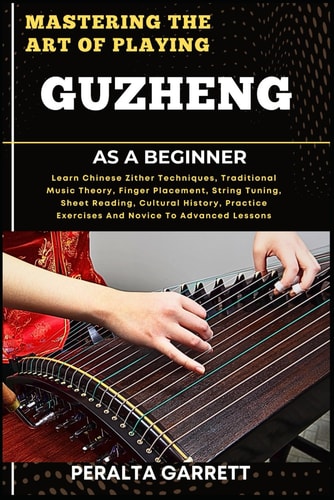 Mastering the Art of Playing Guzheng as a Beginner Learn Chinese Zither Techniques, Traditional Music Theory, Finger Placement, String Tuning, Sheet Reading, Cultural History, Practice Exercises And Novice To Advanced Lessons