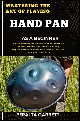 Mastering the Art of Playing Hand Pan as a Beginner A Complete Guide To Techniques, Rhythms, Scales, Meditation, Sound Healing, Improvisation, Mindfulness, Relaxation, And Musical Creativity
