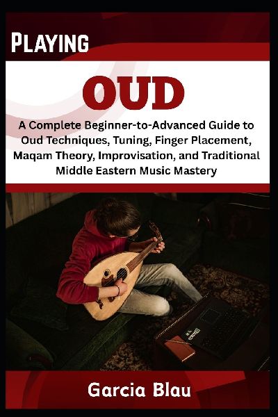 PLAYING OUD: A Complete Beginner-to-Advanced Guide to Oud Techniques, Tuning, Finger Placement, Maqam Theory, Improvisation, and Traditional Middle Eastern Music Mastery
