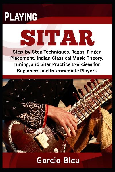 PLAYING SITAR: Step-by-Step Techniques, Ragas, Finger Placement, Indian Classical Music Theory, Tuning, and Sitar Practice Exercises for Beginners and Intermediate Players