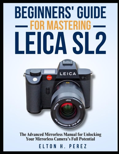 Beginners' Guide for Mastering the Leica Sl2 The Advanced Manual for Unlocking Your Mirrorless Camera's Full Potential