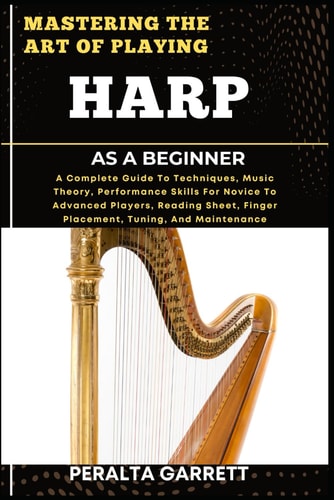 Mastering the Art of Playing Harp as a Beginner A Complete Guide To Techniques, Music Theory, Performance Skills For Novice To Advanced Players, Reading Sheet, Finger Placement, Tuning, And Maintenance