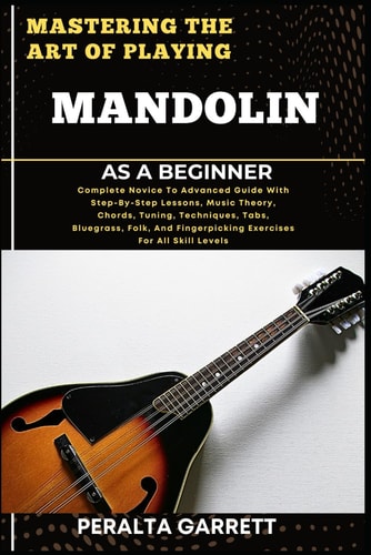 Mastering the Art of Playing Mandolin as a Beginner Complete Novice To Advanced Guide With Step-By-Step Lessons, Music Theory, Chords, Tuning, Techniques, Tabs, Bluegrass, Folk, And Fingerpicking Exercises For All Skill Levels