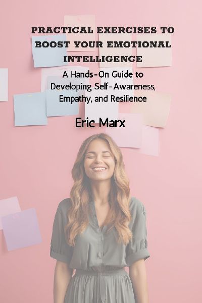 Practical Exercises to Boost Your Emotional Intelligence: A Hands-On Guide to Developing Self-Awareness, Empathy, and Resilience