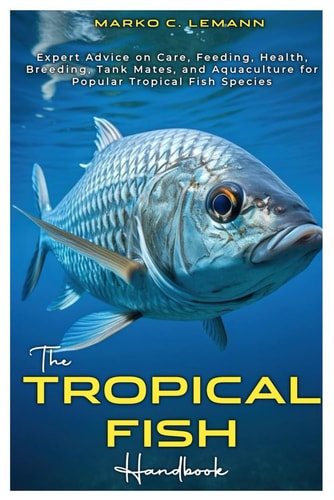 The Tropical Fish Handbook Expert Advice to Care, Feeding, Health, Breeding, Tank Mates, and Aquaculture for Popular Tropical Species