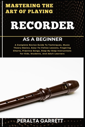 Mastering the Art of Playing Recorder as a Beginner A Complete Novice Guide To Techniques, Music Theory Basics, Easy-To-Follow Lessons, Fingering Charts, Practice Songs, Step-By-Step Instructions For Kids, Students, And Adult Learners