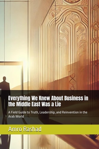 Everything We Knew About Business in the Middle East Was a Lie A Field Guide to Truth, Leadership, and Reinvention in the Arab World