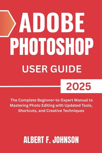 Adobe Photoshop 2025 User Guide The Complete Beginner to Expert Manual to Mastering Photo Editing with Updated Tools, Shortcuts, and Creative Techniques
