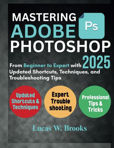 Mastering Adobe Photoshop 2025 From Beginner to Expert with Updated Shortcuts, Techniques, and Troubleshooting Tips