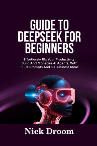 Guide to Deepseek for Beginners Effortlessly 10x Your Productivity, Build And Monetize AI Agents, With 600+ Prompts And 50 Business Ideas