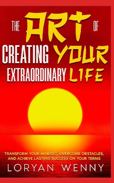 The Art of Creating Your Extraordinary Life: Transform Your Mindset, Overcome Obstacles, and Achieve Lasting Success on Your Terms