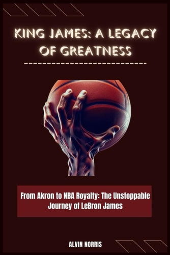 King James A Legacy of Greatness: From Akron to NBA Royalty: The Unstoppable Journey of LeBron James