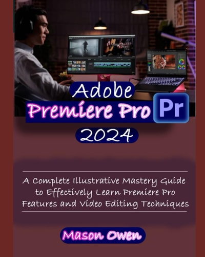 Adobe Premiere Pro 2024 A Complete Illustrative Mastery Guide to Effectively Learn Premiere Pro Features and Video Editing Techniques