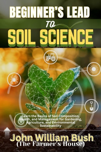 Beginner's Lead to Soil Science Learn the Basics of Soil Composition, Health, and Management for Gardening, Agriculture, and Environmental Sustainability