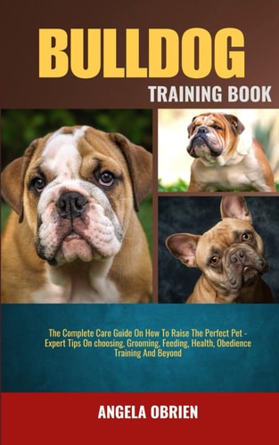 Bulldog Training Book The Complete Care Guide On How To Raise The Perfect Pet - Expert Tips On Choosing, Grooming, Feeding, Health, Obedience Training And Beyond