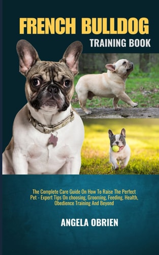 French Bulldog Training Book The Complete Care Guide On How To Raise The Perfect Pet - Expert Tips On Choosing, Grooming, Feeding, Health, Obedience Training And Beyond