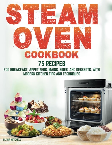 Steam Oven Cookbook 75 Recipes for Breakfast, Appetizers, Mains, Sides, and Desserts, with Modern Kitchen Tips and Techniques