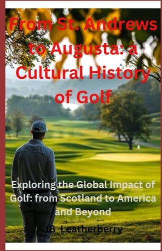 From St. Andrews to Augusta A Cultural Journey Through Golf History: Exploring the Global Impact of Golf: from Scotland to America and Beyond