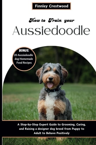 How to Train Your Aussiedoodle Step-by-Step Expert Guide to Grooming, Caring, and Raising a Designer Dog Breed from Puppy to Adult to Behave Positively