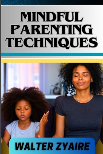 Mindful Parenting Techniques A Complete Guide For Nurturing Harmony And Resilience In Your Child's Journey And Cultivating Emotional Intelligence And Mindful Connections