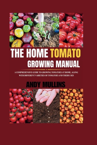 The Home Tomato Growing Manual A Comprehensive Guide To Growing Tomatoes At Home, Along With Different Varieties Of Tomatoes And Their Uses