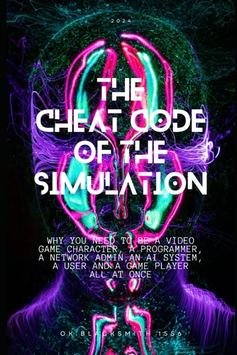 The Cheat Code of the Simulation WHY YOU NEED TO BE A VIDEO GAME CHARACTER, A PROGRAMMER, A NETWORK ADMIN, AN AI SYSTEM, a USER AND A GAME PLAYER ALL AT ONCE