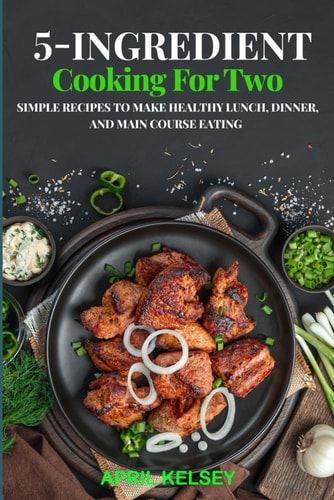 5-Ingredient Cooking for Two Simple Recipes to Make Healthy Lunch, Dinner, and Main Course Eating