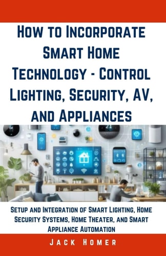 How to Incorporate Smart Home Technology - Control Lighting, Security, AV, and Appliances Setup and Integration of Smart Lighting, Home Security Systems, Home Theater, and Smart Appliance Automation