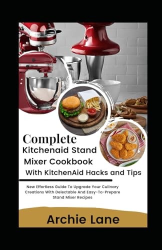 Complete KitchenAid Stand Mixer Cookbook - With KitchenAid Hacks and Tips New Effortless Guide To Upgrade Your Culinary Creations With Delectable And Easy-To-Prepare Stand Mixer Recipes