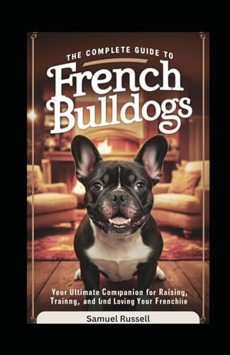 The Complete Guide to French Bulldogs Your Ultimate Companion for Raising, Training, and Loving Your Frenchie