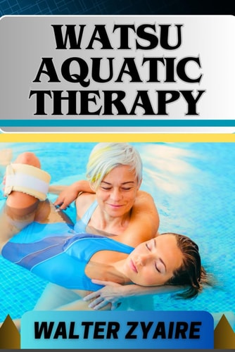 Watsu Aquatic Therapy A Complete Guide For Harmonizing Body And Water And Transforming Through Healing Waters Into Holistic Wellness