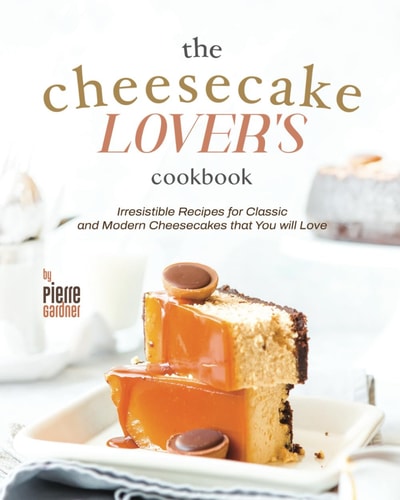 The Cheesecake Lover's Cookbook Irresistible Recipes for Classic and Modern Cheesecakes that You Will Love