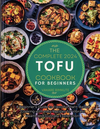 The Complete 2024 Tofu Cookbook for Beginners A Beginner's Guide to Flavorful Plant-Based Cooking with Easy Recipes for Vibrant Health and Culinary Exploration.