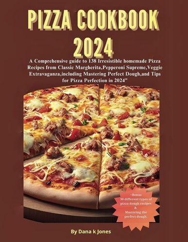 Pizza Cookbook 2024 A Comprehensive Guide to 138 Irresistible Homemade Pizza Recipes from Classic Margherita, Pepperoni Supreme, Veggie Extravaganza, Mastering Perfect Dough, and Tips for Piz