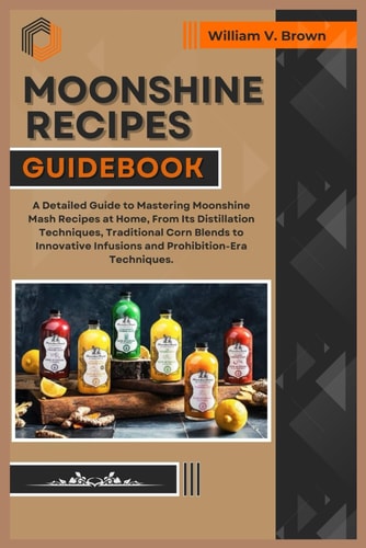 Moonshine Recipes Guidebook A Detailed Guide to Mastering Moonshine Mash Recipes at Home, From Distillation Techniques, Traditional Corn Blends to Innovative Infusions and Prohibition-Era Techniques.