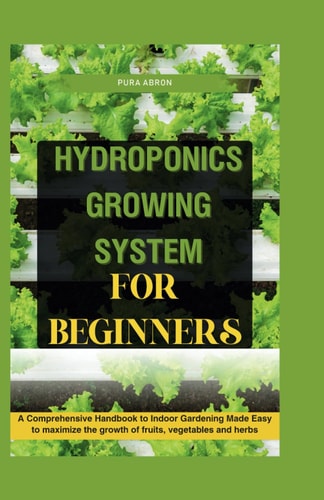 Hydroponics Growing System for Beginners A Comprehensive Handbook to Indoor Gardening Made Easy to Maximize the Growth of Fruits, Vegetables and Herbs