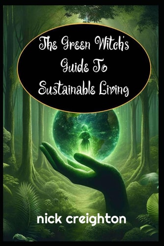 The Green Witch's Guide to Sustainable Living Embrace the Magic of Nature for a Greener Life: Harness Earth's Energies for Eco-Conscious Living and Spiritual Growth