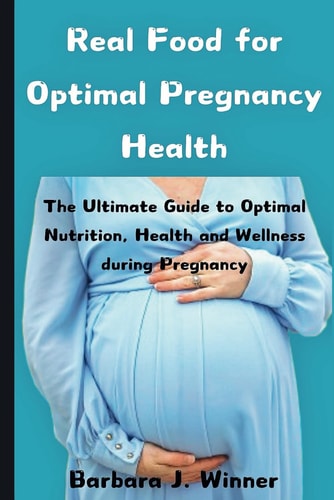 Real Food for Optimal Pregnancy Health The Ultimate Guide to Optimal Nutrition, Health, and Wellness During Pregnancy