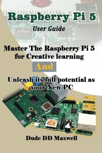 Raspberry Pi 5 User Guide Master The Raspberry Pi 5 for Creative Learning and Unleash Its Full Potential as Your New PC