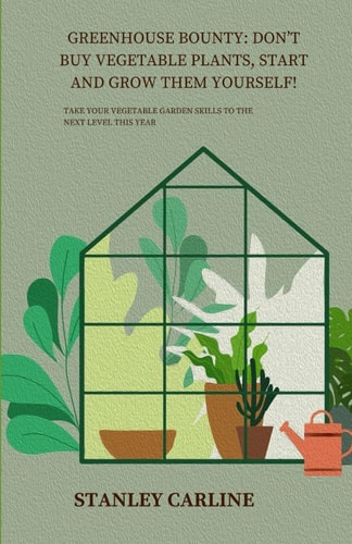 Greenhouse Bounty Don't Buy Vegetable Plants, Start and Grow Them Yourself!: Take Your Vegetable Garden Skills to the Next Level This Year