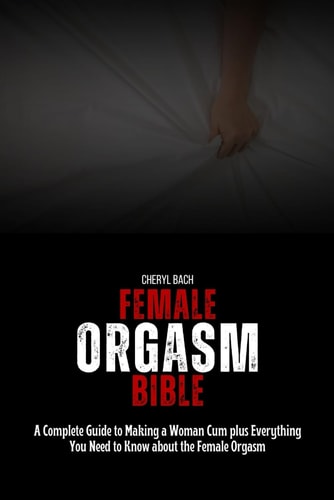Female Orgasm Bible A Complete Guide to Making a Woman Cum Plus Everything You Need to Know about the Female Orgasm