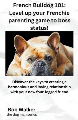 French Bulldog 101 Level Your Frenchie Parenting Game to Boss Status!: Discover the Keys to Creating a Harmonious and Loving Relationship with Your New Four-legged Friend