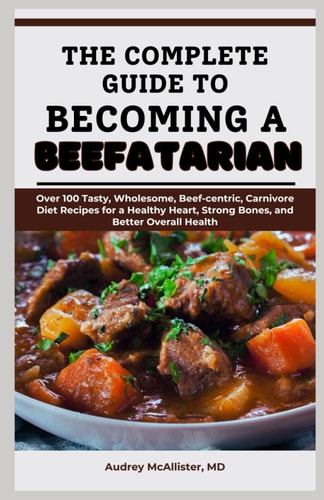 The Complete Guide to Becoming a Beefatarian Over 100 Tasty, Wholesome, Beef-centric, Carnivore Diet Recipes for a Healthy Heart, Strong Bones, and Better Overall Health