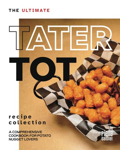 The Ultimate Tater Tot Recipe Collection A Comprehensive Cookbook for Potato Nugget Lovers