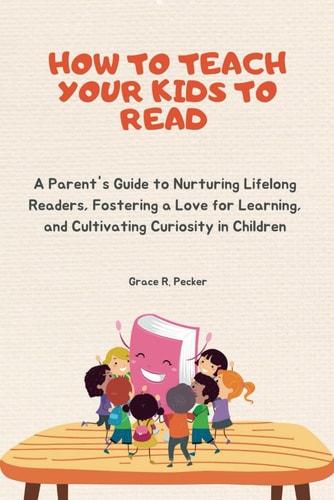 How to Teach Your Kids to Read A Parent's Guide to Nurturing Lifelong Readers, Fostering a Love for Learning, and Cultivating Curiosity in Children