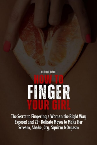 How to Finger Your Girl The Secret to Fingering a Woman the Right Way Exposed and 21+ Delicate Moves to Make Her Scream, Shake, Cry, Squirm & Orgasm