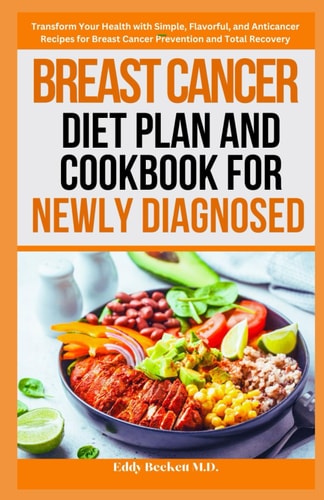 Breast Cancer Diet Plan and Cookbook for Newly Diagnosed Transform Your Health with Simple, Flavorful, and Anticancer Recipes for Breast Cancer Prevention and Total Recovery