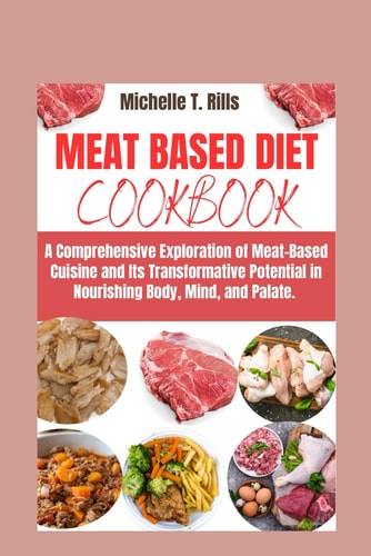 Meat Based Diet Cookbook A Comprehensive Exploration of Meat-Based Cuisine and Its Transformative Potential in Nourishing Body, Mind, and Palate.